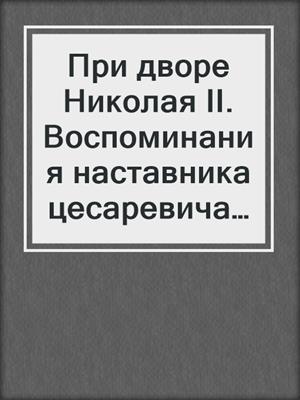 При дворе Николая II. Воспоминания наставника цесаревича Алексея. 1905-1918