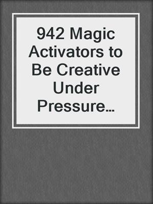 942 Magic Activators to Be Creative Under Pressure and Turn Ideas Into Action