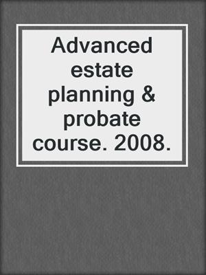 Advanced estate planning & probate course. 2008.