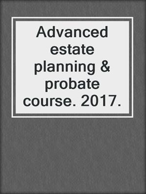 Advanced estate planning & probate course. 2017.