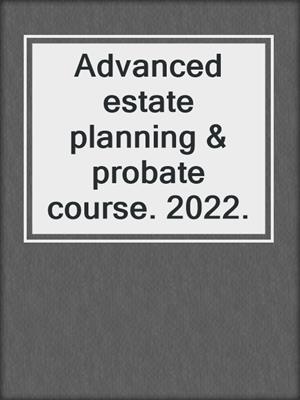 Advanced estate planning & probate course. 2022.