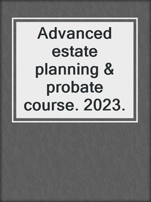 Advanced estate planning & probate course. 2023.