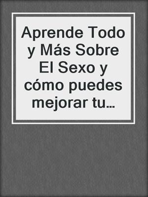 cover image of Aprende Todo y Más Sobre El Sexo y cómo puedes mejorar tu existencia