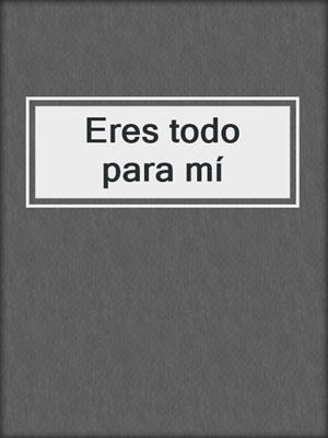 cover image of Eres todo para mí