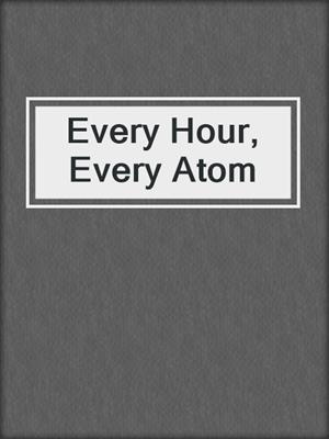Every Hour, Every Atom