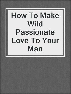 cover image of How To Make Wild Passionate Love To Your Man