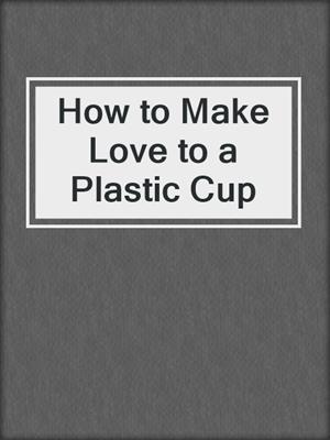 cover image of How to Make Love to a Plastic Cup