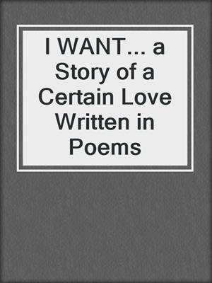 cover image of I WANT... a Story of a Certain Love Written in Poems