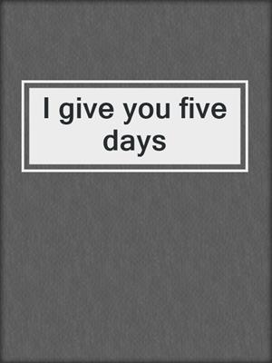 I give you five days
