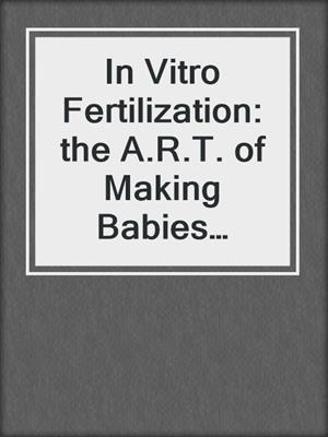 In Vitro Fertilization: the A.R.T. of Making Babies (Assisted Reproductive Technology)