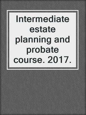 Intermediate estate planning and probate course. 2017.