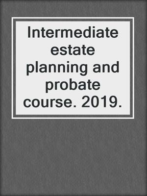 Intermediate estate planning and probate course. 2019.