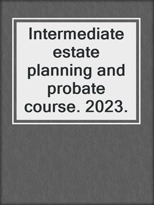 Intermediate estate planning and probate course. 2023.