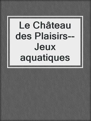 cover image of Le Château des Plaisirs--Jeux aquatiques
