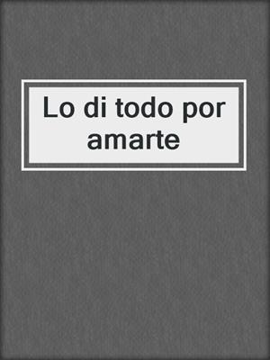 cover image of Lo di todo por amarte