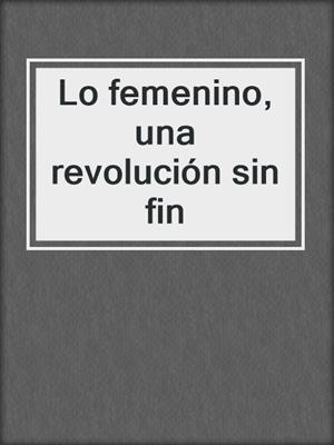 cover image of Lo femenino, una revolución sin fin