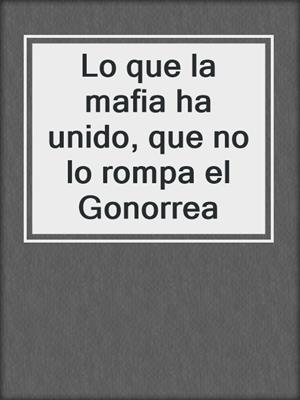 cover image of Lo que la mafia ha unido, que no lo rompa el Gonorrea