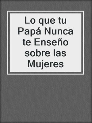cover image of Lo que tu Papá Nunca te Enseño sobre las Mujeres