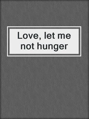 Love, let me not hunger