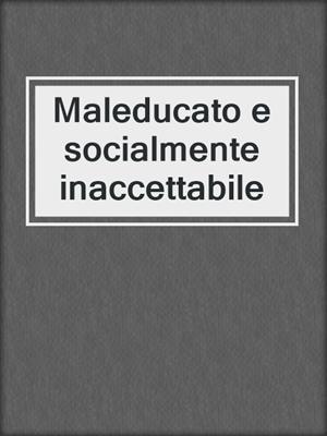 cover image of Maleducato e socialmente inaccettabile