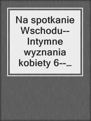 cover image of Na spotkanie Wschodu--Intymne wyznania kobiety 6--opowiadanie erotyczne