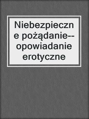 cover image of Niebezpieczne pożądanie--opowiadanie erotyczne