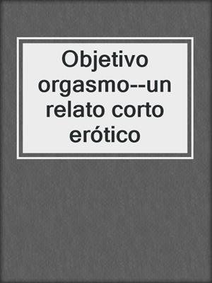 cover image of Objetivo orgasmo--un relato corto erótico