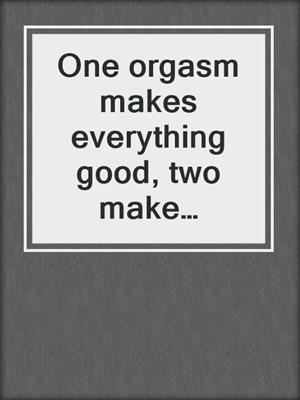 cover image of One orgasm makes everything good, two make everything better!