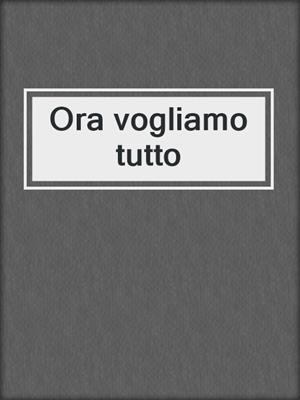 cover image of Ora vogliamo tutto