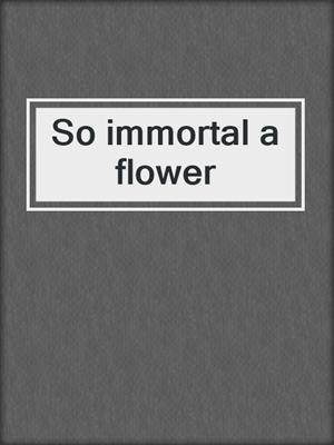So immortal a flower