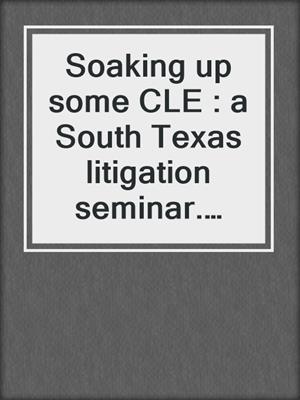 Soaking up some CLE : a South Texas litigation seminar. 2023.
