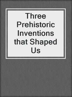 Three Prehistoric Inventions that Shaped Us