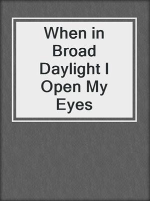 cover image of When in Broad Daylight I Open My Eyes