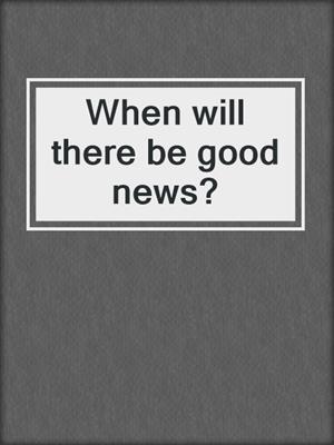 When will there be good news?