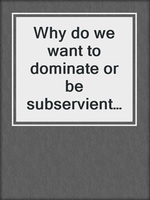 Why do we want to dominate or be subservient to another?