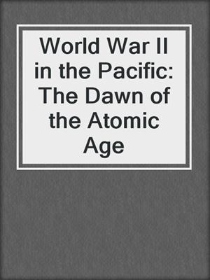 World War II in the Pacific: The Dawn of the Atomic Age